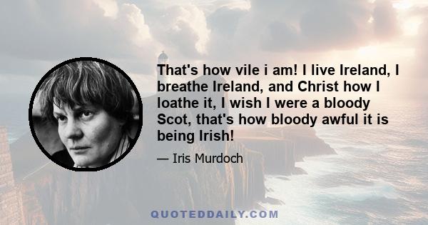 That's how vile i am! I live Ireland, I breathe Ireland, and Christ how I loathe it, I wish I were a bloody Scot, that's how bloody awful it is being Irish!