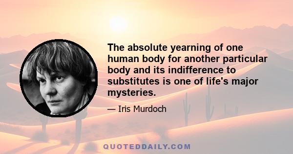 The absolute yearning of one human body for another particular body and its indifference to substitutes is one of life's major mysteries.