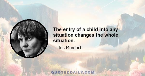 The entry of a child into any situation changes the whole situation.