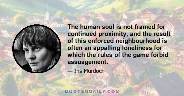 The human soul is not framed for continued proximity, and the result of this enforced neighbourhood is often an appalling loneliness for which the rules of the game forbid assuagement.