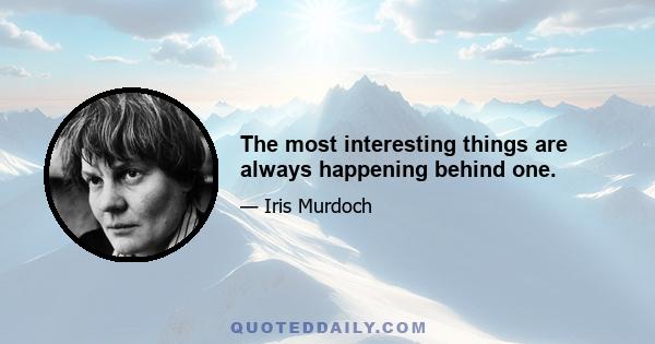 The most interesting things are always happening behind one.