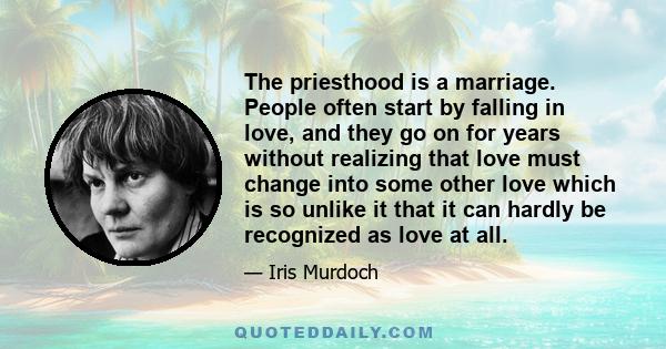 The priesthood is a marriage. People often start by falling in love, and they go on for years without realizing that love must change into some other love which is so unlike it that it can hardly be recognized as love