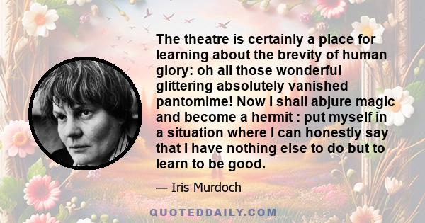 The theatre is certainly a place for learning about the brevity of human glory: oh all those wonderful glittering absolutely vanished pantomime! Now I shall abjure magic and become a hermit : put myself in a situation