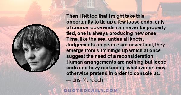 Then I felt too that I might take this opportunity to tie up a few loose ends, only of course loose ends can never be properly tied, one is always producing new ones. Time, like the sea, unties all knots. Judgements on