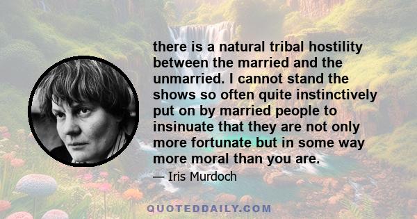 there is a natural tribal hostility between the married and the unmarried. I cannot stand the shows so often quite instinctively put on by married people to insinuate that they are not only more fortunate but in some