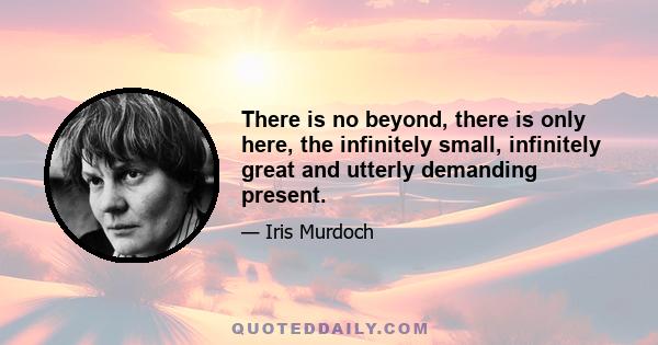 There is no beyond, there is only here, the infinitely small, infinitely great and utterly demanding present.