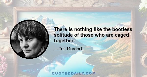 There is nothing like the bootless solitude of those who are caged together.