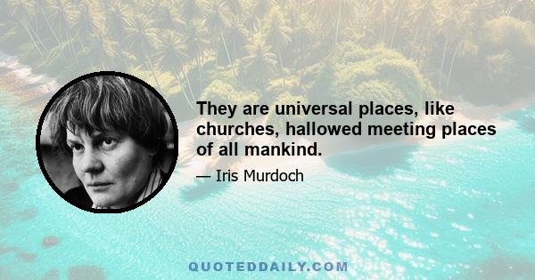 They are universal places, like churches, hallowed meeting places of all mankind.