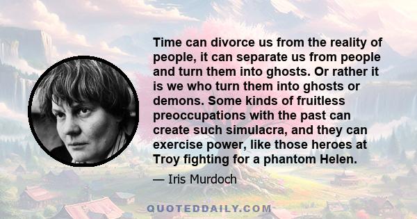 Time can divorce us from the reality of people, it can separate us from people and turn them into ghosts. Or rather it is we who turn them into ghosts or demons. Some kinds of fruitless preoccupations with the past can