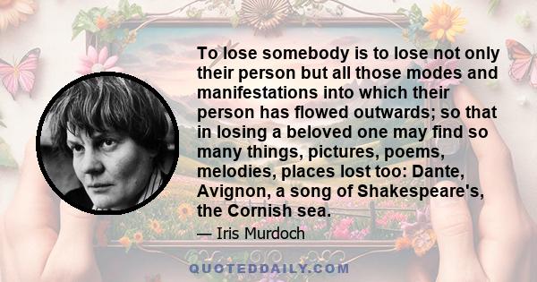 To lose somebody is to lose not only their person but all those modes and manifestations into which their person has flowed outwards; so that in losing a beloved one may find so many things, pictures, poems, melodies,