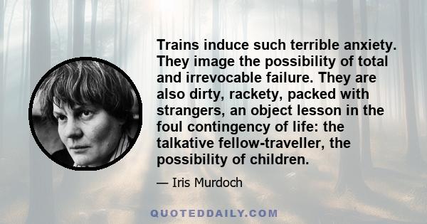 Trains induce such terrible anxiety. They image the possibility of total and irrevocable failure. They are also dirty, rackety, packed with strangers, an object lesson in the foul contingency of life: the talkative