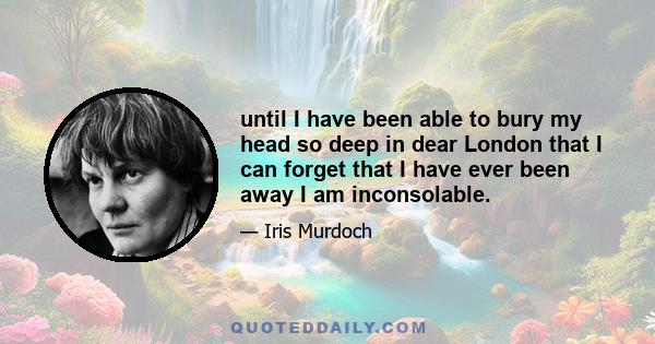until I have been able to bury my head so deep in dear London that I can forget that I have ever been away I am inconsolable.