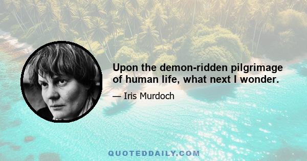 Upon the demon-ridden pilgrimage of human life, what next I wonder.