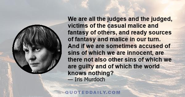 We are all the judges and the judged, victims of the casual malice and fantasy of others, and ready sources of fantasy and malice in our turn. And if we are sometimes accused of sins of which we are innocent, are there