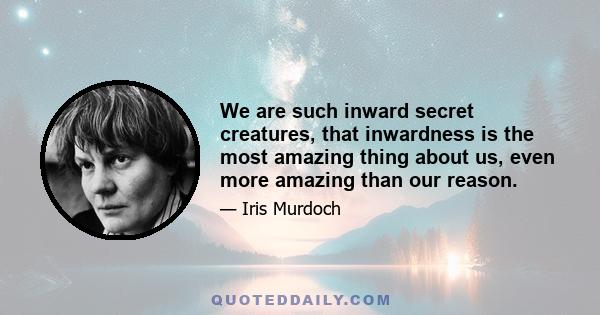 We are such inward secret creatures, that inwardness is the most amazing thing about us, even more amazing than our reason.