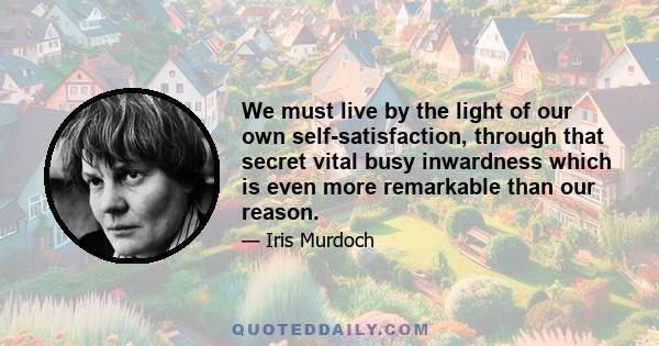 We must live by the light of our own self-satisfaction, through that secret vital busy inwardness which is even more remarkable than our reason.