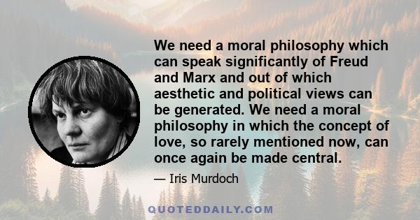 We need a moral philosophy which can speak significantly of Freud and Marx and out of which aesthetic and political views can be generated. We need a moral philosophy in which the concept of love, so rarely mentioned