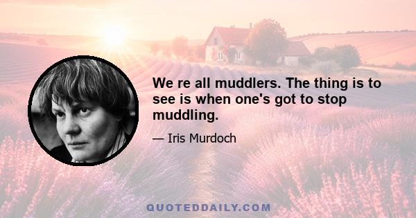 We re all muddlers. The thing is to see is when one's got to stop muddling.