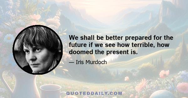 We shall be better prepared for the future if we see how terrible, how doomed the present is.