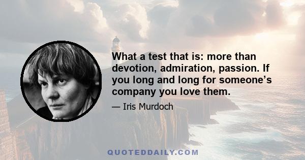 What a test that is: more than devotion, admiration, passion. If you long and long for someone’s company you love them.