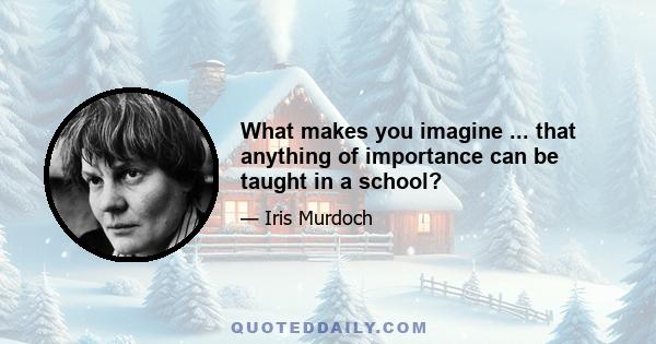 What makes you imagine ... that anything of importance can be taught in a school?