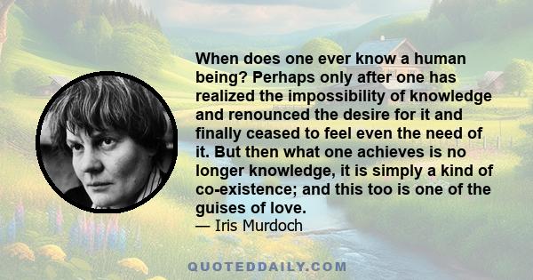 When does one ever know a human being? Perhaps only after one has realized the impossibility of knowledge and renounced the desire for it and finally ceased to feel even the need of it. But then what one achieves is no