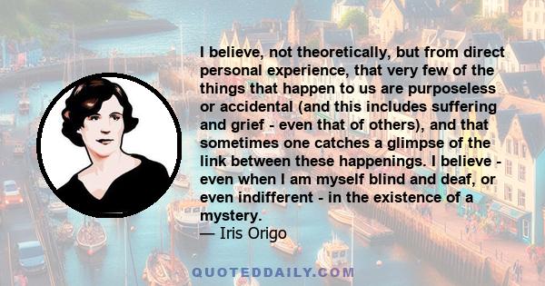 I believe, not theoretically, but from direct personal experience, that very few of the things that happen to us are purposeless or accidental (and this includes suffering and grief - even that of others), and that