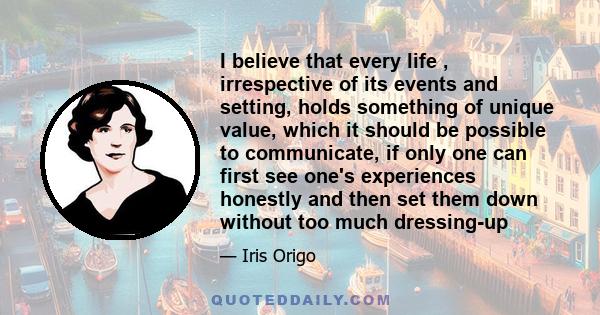 I believe that every life , irrespective of its events and setting, holds something of unique value, which it should be possible to communicate, if only one can first see one's experiences honestly and then set them