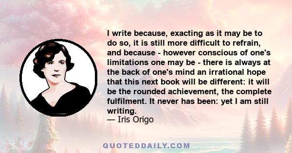 I write because, exacting as it may be to do so, it is still more difficult to refrain, and because - however conscious of one's limitations one may be - there is always at the back of one's mind an irrational hope that 