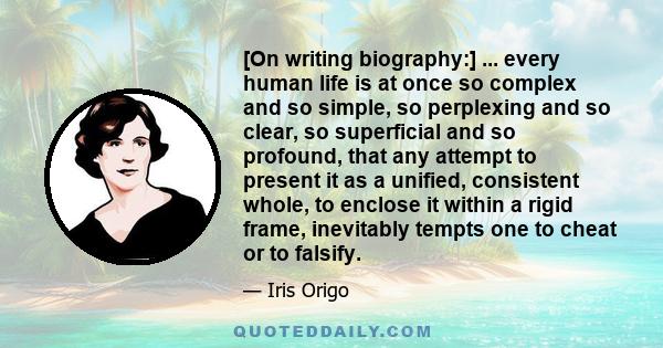 [On writing biography:] ... every human life is at once so complex and so simple, so perplexing and so clear, so superficial and so profound, that any attempt to present it as a unified, consistent whole, to enclose it