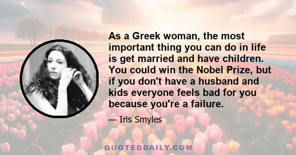 As a Greek woman, the most important thing you can do in life is get married and have children. You could win the Nobel Prize, but if you don't have a husband and kids everyone feels bad for you because you're a failure.