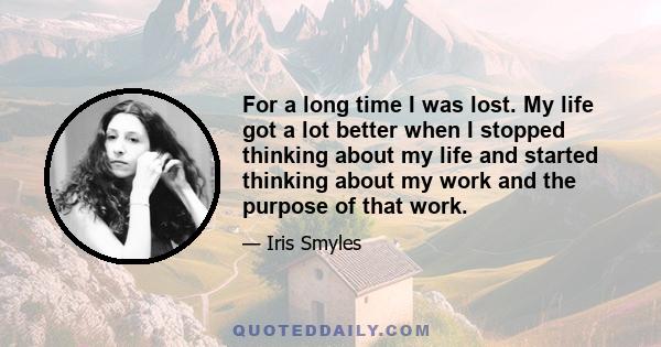 For a long time I was lost. My life got a lot better when I stopped thinking about my life and started thinking about my work and the purpose of that work.