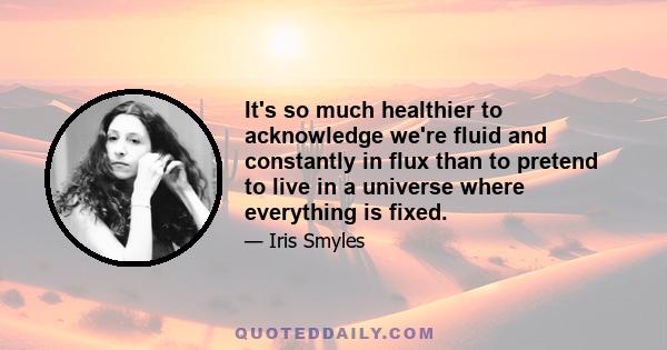 It's so much healthier to acknowledge we're fluid and constantly in flux than to pretend to live in a universe where everything is fixed.