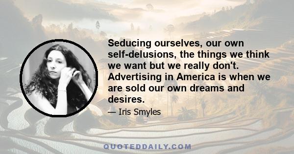 Seducing ourselves, our own self-delusions, the things we think we want but we really don't. Advertising in America is when we are sold our own dreams and desires.