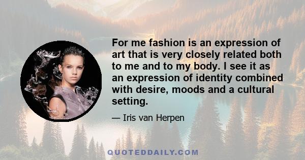 For me fashion is an expression of art that is very closely related both to me and to my body. I see it as an expression of identity combined with desire, moods and a cultural setting.