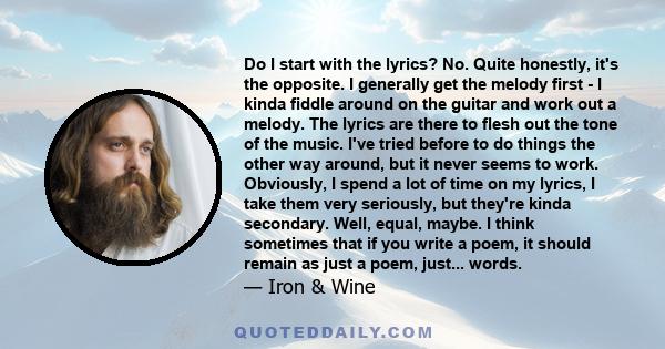 Do I start with the lyrics? No. Quite honestly, it's the opposite. I generally get the melody first - I kinda fiddle around on the guitar and work out a melody. The lyrics are there to flesh out the tone of the music.