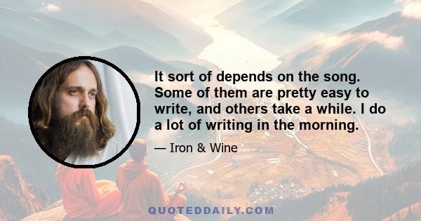 It sort of depends on the song. Some of them are pretty easy to write, and others take a while. I do a lot of writing in the morning.