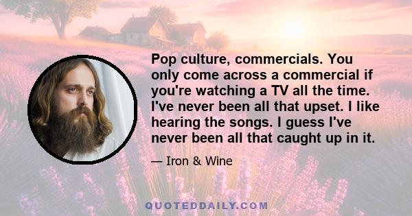 Pop culture, commercials. You only come across a commercial if you're watching a TV all the time. I've never been all that upset. I like hearing the songs. I guess I've never been all that caught up in it.