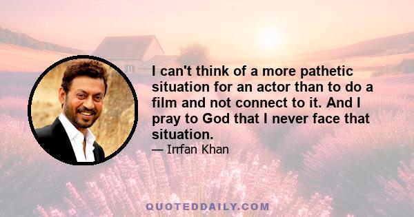 I can't think of a more pathetic situation for an actor than to do a film and not connect to it. And I pray to God that I never face that situation.