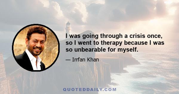 I was going through a crisis once, so I went to therapy because I was so unbearable for myself.