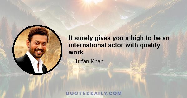 It surely gives you a high to be an international actor with quality work.