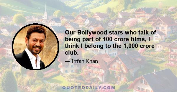 Our Bollywood stars who talk of being part of 100 crore films, I think I belong to the 1,000 crore club.