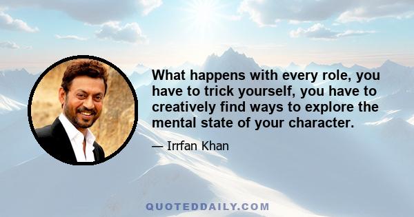 What happens with every role, you have to trick yourself, you have to creatively find ways to explore the mental state of your character.