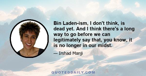 Bin Laden-ism, I don't think, is dead yet. And I think there's a long way to go before we can legitimately say that, you know, it is no longer in our midst.