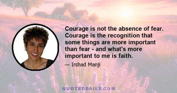 Courage is not the absence of fear. Courage is the recognition that some things are more important than fear - and what's more important to me is faith.