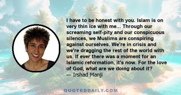 I have to be honest with you. Islam is on very thin ice with me... Through our screaming self-pity and our conspicuous silences, we Muslims are conspiring against ourselves. We're in crisis and we're dragging the rest