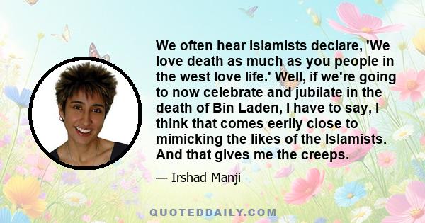 We often hear Islamists declare, 'We love death as much as you people in the west love life.' Well, if we're going to now celebrate and jubilate in the death of Bin Laden, I have to say, I think that comes eerily close