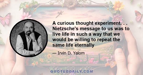 A curious thought experiment. . . Nietzsche's message to us was to live life in such a way that we would be willing to repeat the same life eternally