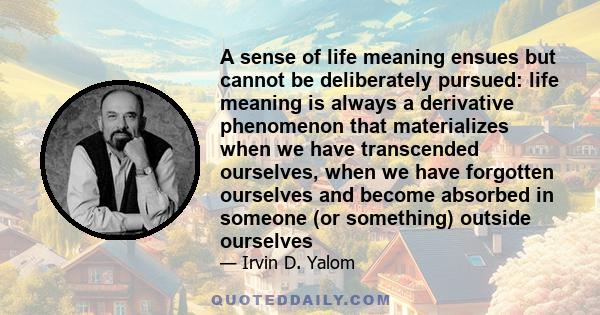 A sense of life meaning ensues but cannot be deliberately pursued: life meaning is always a derivative phenomenon that materializes when we have transcended ourselves, when we have forgotten ourselves and become