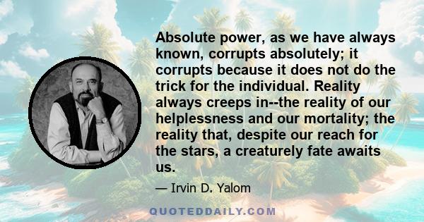 Absolute power, as we have always known, corrupts absolutely; it corrupts because it does not do the trick for the individual. Reality always creeps in--the reality of our helplessness and our mortality; the reality